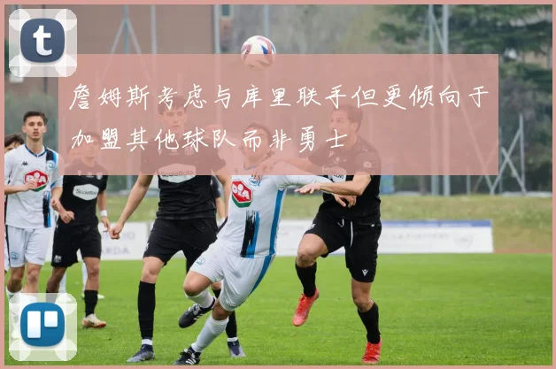 詹姆斯考虑与库里联手但更倾向于加盟其他球队而非勇士