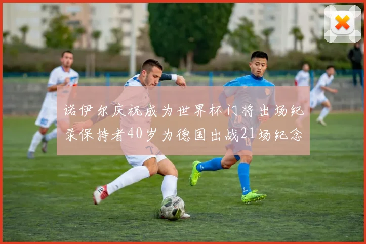诺伊尔庆祝成为世界杯门将出场纪录保持者40岁为德国出战21场纪念照曝光