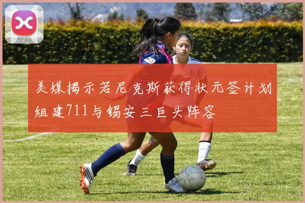 美媒揭示若尼克斯获得状元签计划组建711与锡安三巨头阵容