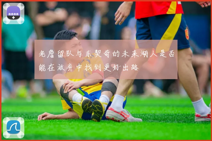 老詹留队与东契奇的未来湖人是否能在放弃中找到更好出路