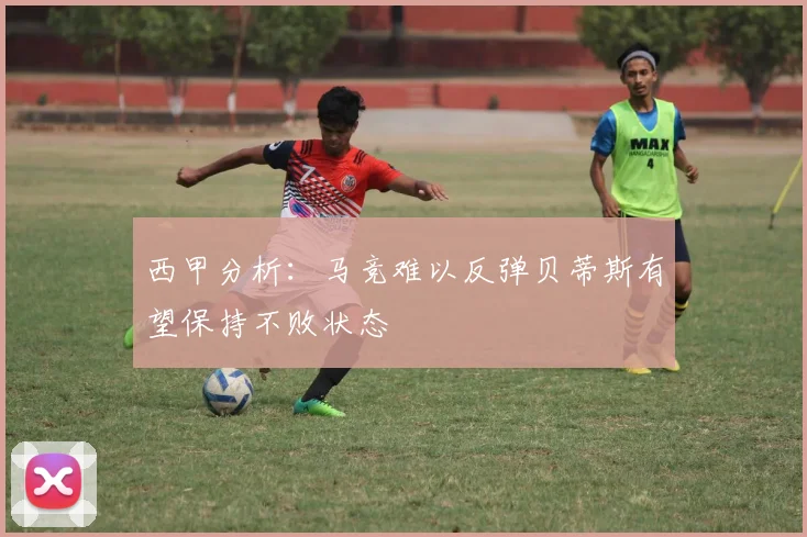 西甲分析：马竞难以反弹贝蒂斯有望保持不败状态