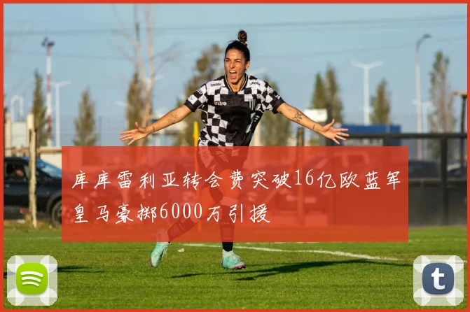 库库雷利亚转会费突破16亿欧蓝军皇马豪掷6000万引援