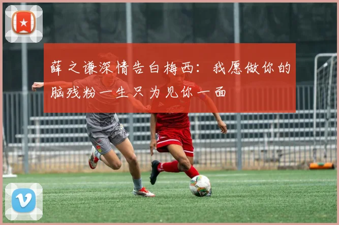 薛之谦深情告白梅西：我愿做你的脑残粉一生只为见你一面