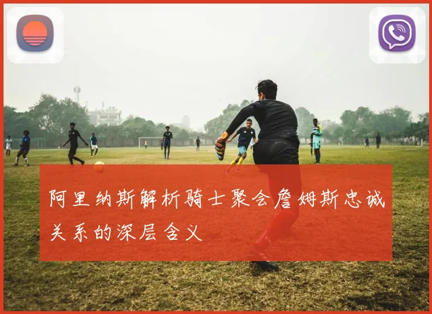 阿里纳斯解析骑士聚会詹姆斯忠诚关系的深层含义