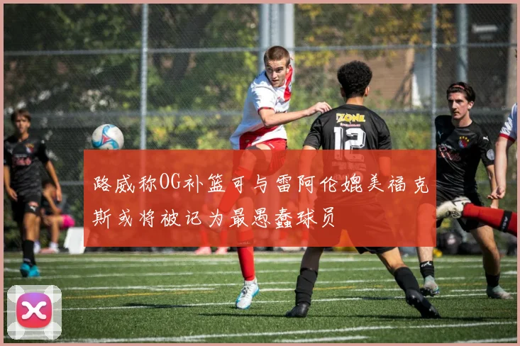 路威称OG补篮可与雷阿伦媲美福克斯或将被记为最愚蠢球员