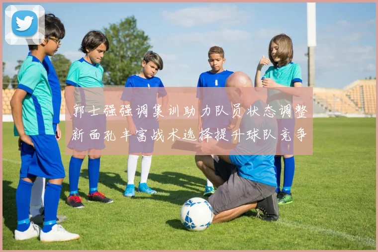 郭士强强调集训助力队员状态调整新面孔丰富战术选择提升球队竞争力