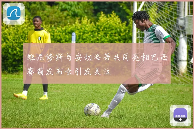 维尼修斯与安切洛蒂共同亮相巴西赛前发布会引发关注
