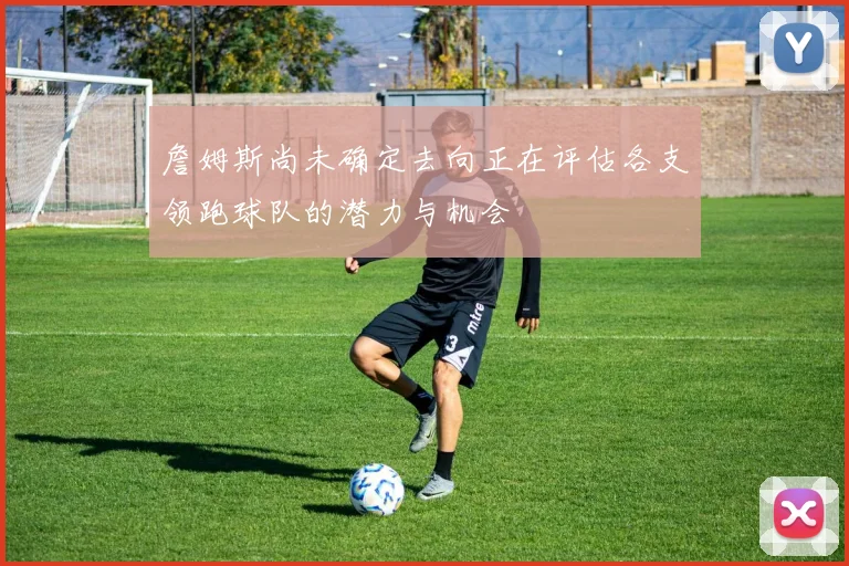 詹姆斯尚未确定去向正在评估各支领跑球队的潜力与机会