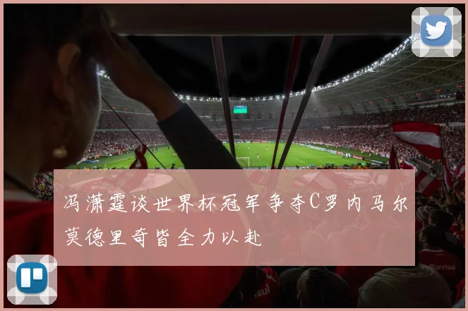 冯潇霆谈世界杯冠军争夺C罗内马尔莫德里奇皆全力以赴