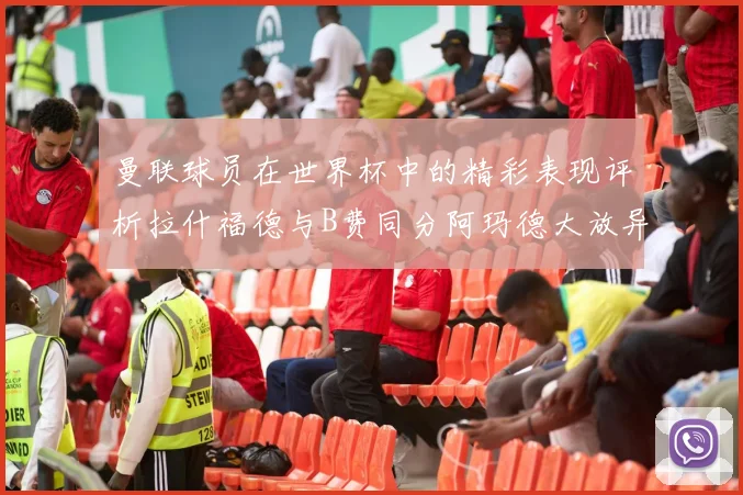 曼联球员在世界杯中的精彩表现评析拉什福德与B费同分阿玛德大放异彩