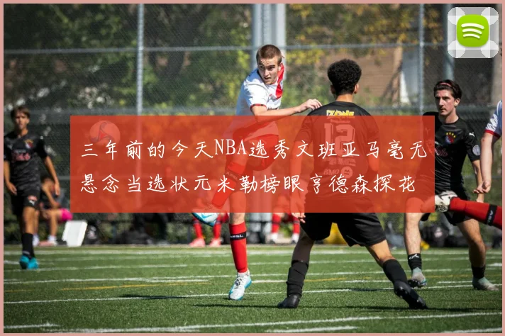 三年前的今天NBA选秀文班亚马毫无悬念当选状元米勒榜眼亨德森探花成就传奇时刻