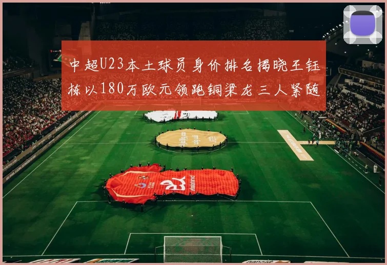 中超U23本土球员身价排名揭晓王钰栋以180万欧元领跑铜梁龙三人紧随其后