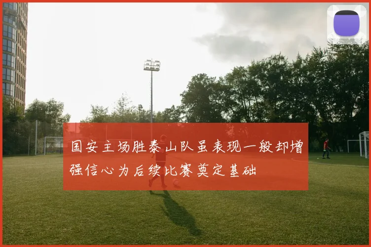 国安主场胜泰山队虽表现一般却增强信心为后续比赛奠定基础