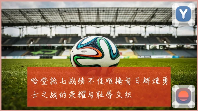 哈登抢七战绩不佳难掩昔日辉煌勇士之战的荣耀与耻辱交织