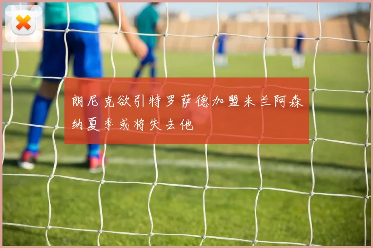 朗尼克欲引特罗萨德加盟米兰阿森纳夏季或将失去他