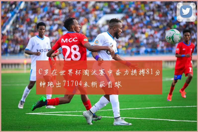 C罗在世界杯淘汰赛中奋力拼搏81分钟跑出71704米斩获首球
