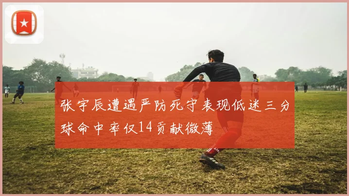 张宇辰遭遇严防死守表现低迷三分球命中率仅14贡献微薄