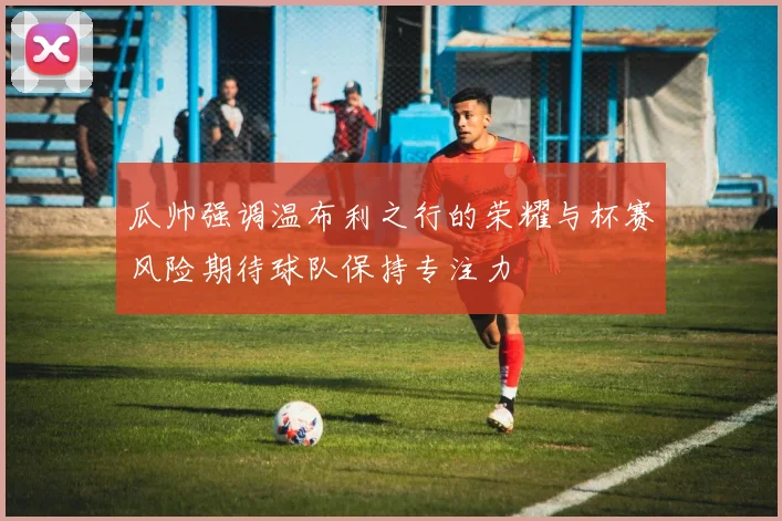 瓜帅强调温布利之行的荣耀与杯赛风险期待球队保持专注力