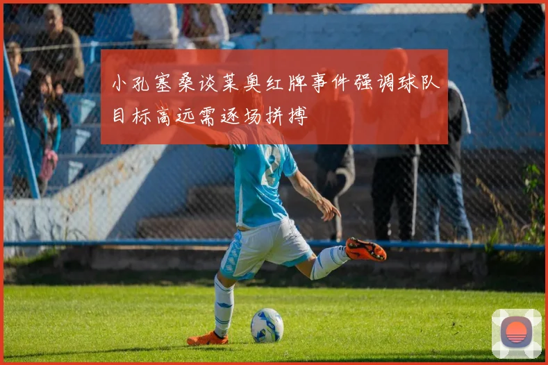 小孔塞桑谈莱奥红牌事件强调球队目标高远需逐场拼搏